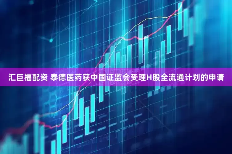 汇巨福配资 泰德医药获中国证监会受理H股全流通计划的申请