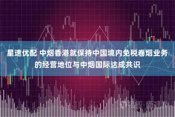 星速优配 中烟香港就保持中国境内免税卷烟业务的经营地位与中烟国际达成共识