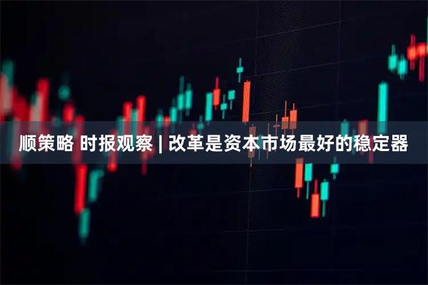 顺策略 时报观察 | 改革是资本市场最好的稳定器