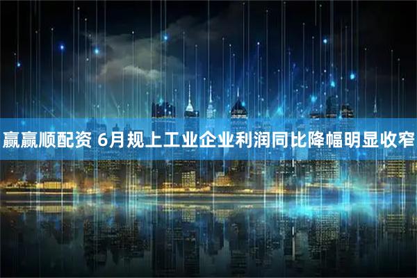 赢赢顺配资 6月规上工业企业利润同比降幅明显收窄
