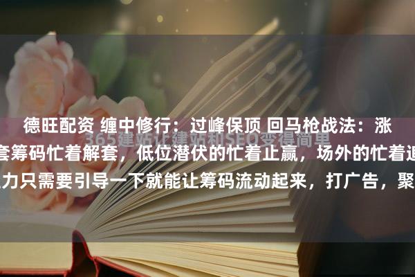 德旺配资 缠中修行：过峰保顶 回马枪战法：涨停突破后放量，上方被套筹码忙着解套，低位潜伏的忙着止赢，场外的忙着追涨打突破，主力只需要引导一下就能让筹码流动起来，打广告，聚人气，就可以加快吸筹的速度，然后通...