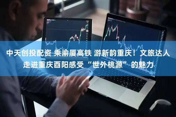 中天创投配资 乘渝厦高铁 游新韵重庆！文旅达人走进重庆酉阳感受 “世外桃源” 的魅力