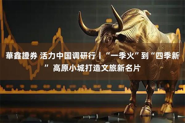華鑫證券 活力中国调研行丨“一季火”到“四季新” 高原小城打造文旅新名片