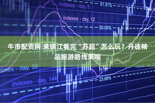 牛市配资网 来镇江看完“苏超”怎么玩？丹徒精品旅游路线来啦
