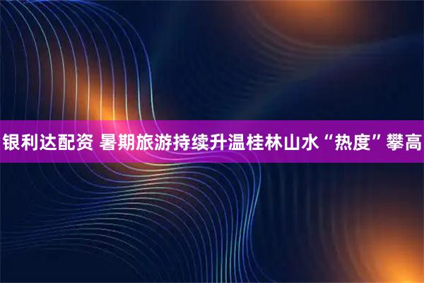银利达配资 暑期旅游持续升温桂林山水“热度”攀高