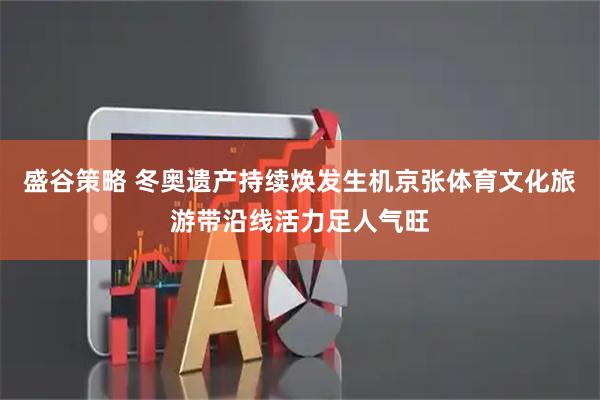 盛谷策略 冬奥遗产持续焕发生机京张体育文化旅游带沿线活力足人气旺