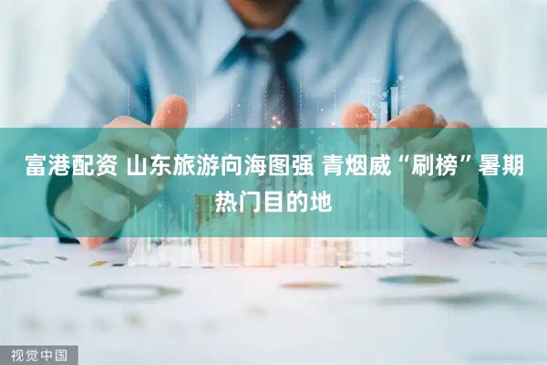 富港配资 山东旅游向海图强 青烟威“刷榜”暑期热门目的地