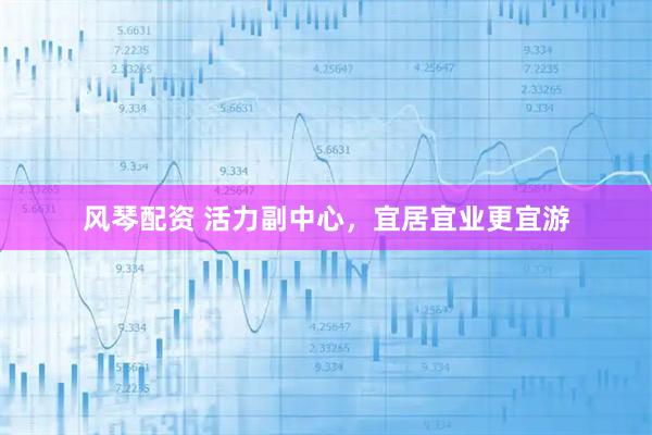 风琴配资 活力副中心，宜居宜业更宜游