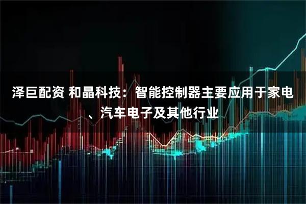 泽巨配资 和晶科技：智能控制器主要应用于家电、汽车电子及其他行业