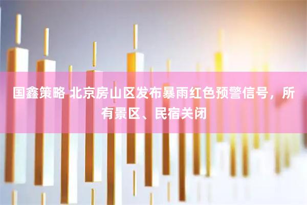 国鑫策略 北京房山区发布暴雨红色预警信号，所有景区、民宿关闭