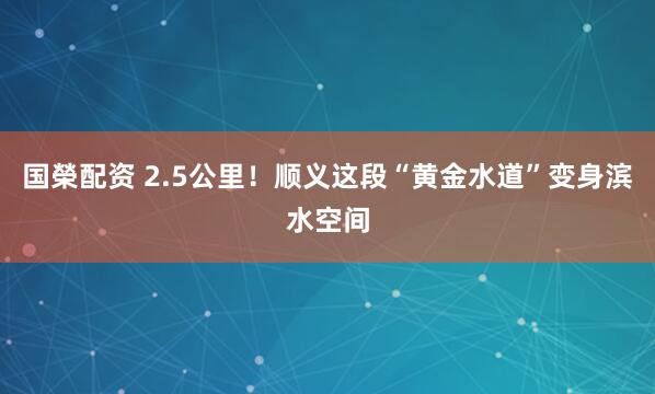 国榮配资 2.5公里！顺义这段“黄金水道”变身滨水空间