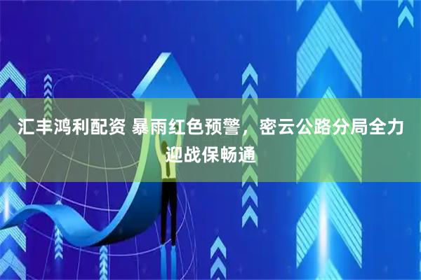 汇丰鸿利配资 暴雨红色预警，密云公路分局全力迎战保畅通