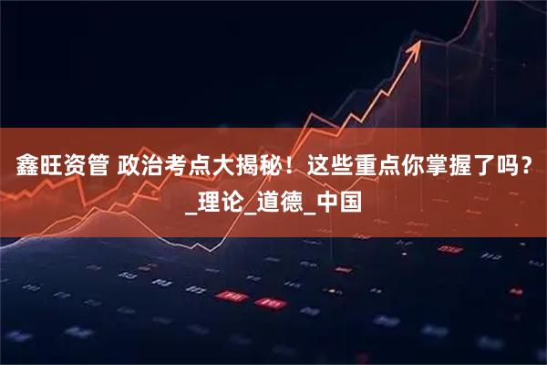 鑫旺资管 政治考点大揭秘！这些重点你掌握了吗？_理论_道德_中国