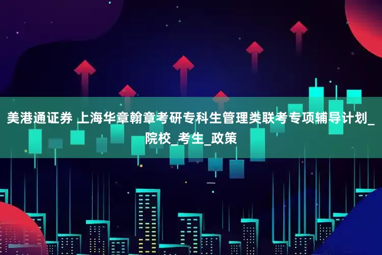 美港通证券 上海华章翰章考研专科生管理类联考专项辅导计划_院校_考生_政策