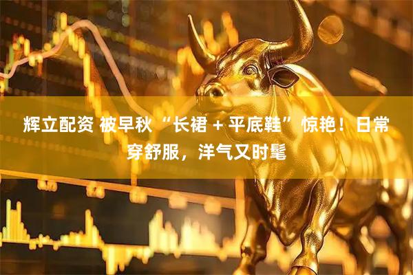 辉立配资 被早秋 “长裙 + 平底鞋” 惊艳！日常穿舒服，洋气又时髦