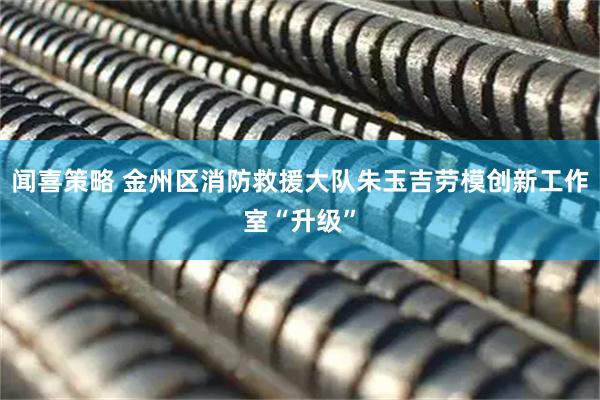 闻喜策略 金州区消防救援大队朱玉吉劳模创新工作室“升级”