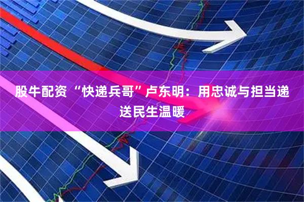 股牛配资 “快递兵哥”卢东明：用忠诚与担当递送民生温暖