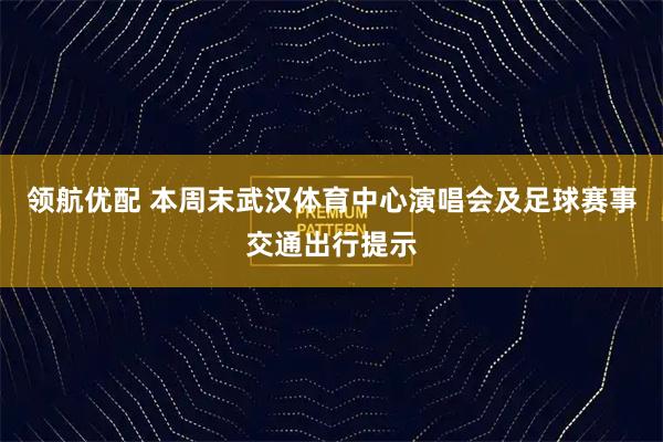 领航优配 本周末武汉体育中心演唱会及足球赛事交通出行提示