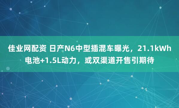 佳业网配资 日产N6中型插混车曝光，21.1kWh电池+1.5L动力，或双渠道开售引期待