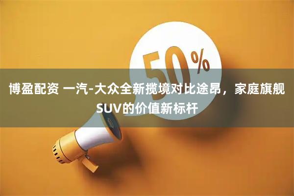 博盈配资 一汽-大众全新揽境对比途昂，家庭旗舰SUV的价值新标杆