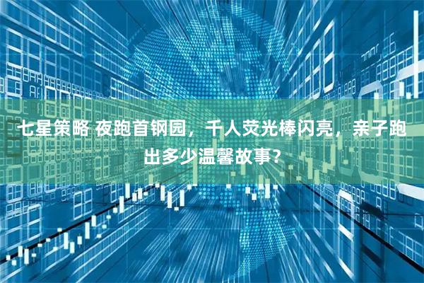 七星策略 夜跑首钢园，千人荧光棒闪亮，亲子跑出多少温馨故事？