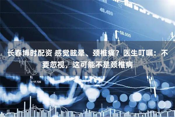 长春博时配资 感觉眩晕、颈椎痛？医生叮嘱：不要忽视，这可能不是颈椎病