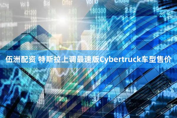 伍洲配资 特斯拉上调最速版Cybertruck车型售价