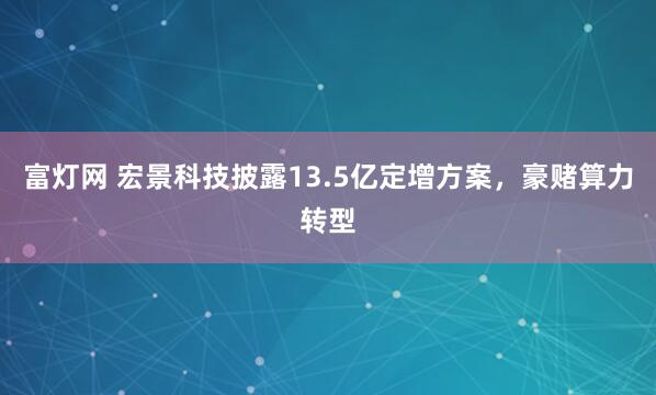 富灯网 宏景科技披露13.5亿定增方案，豪赌算力转型