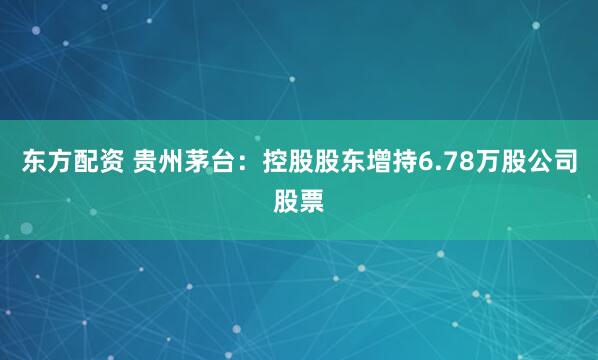 东方配资 贵州茅台：控股股东增持6.78万股公司股票