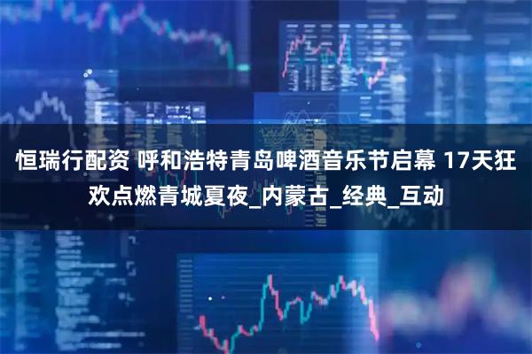 恒瑞行配资 呼和浩特青岛啤酒音乐节启幕 17天狂欢点燃青城夏夜_内蒙古_经典_互动