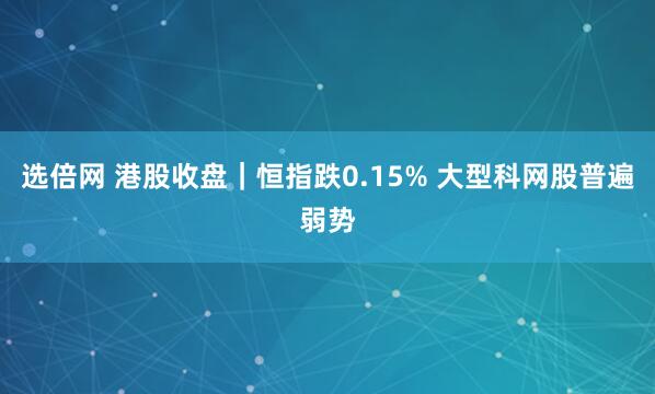 选倍网 港股收盘｜恒指跌0.15% 大型科网股普遍弱势