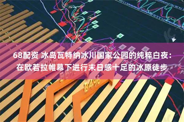 68配资 冰岛瓦特纳冰川国家公园的纯粹白夜：在欧若拉帷幕下进行末日感十足的冰原徒步