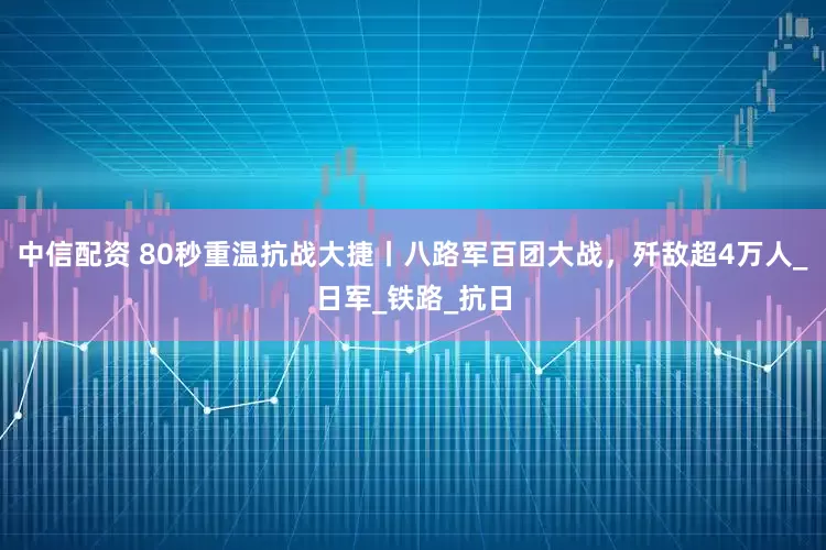 中信配资 80秒重温抗战大捷丨八路军百团大战，歼敌超4万人_日军_铁路_抗日