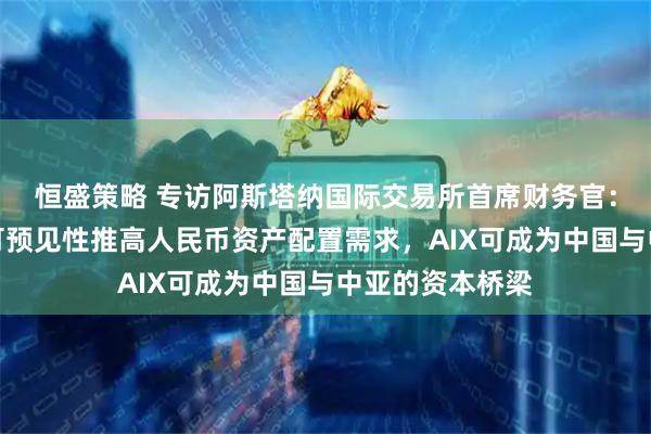 恒盛策略 专访阿斯塔纳国际交易所首席财务官：中国经济政策可预见性推高人民币资产配置需求，AIX可成为中国与中亚的资本桥梁