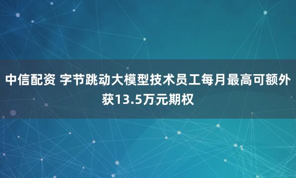 中信配资 字节跳动大模型技术员工每月最高可额外获13.5万元期权