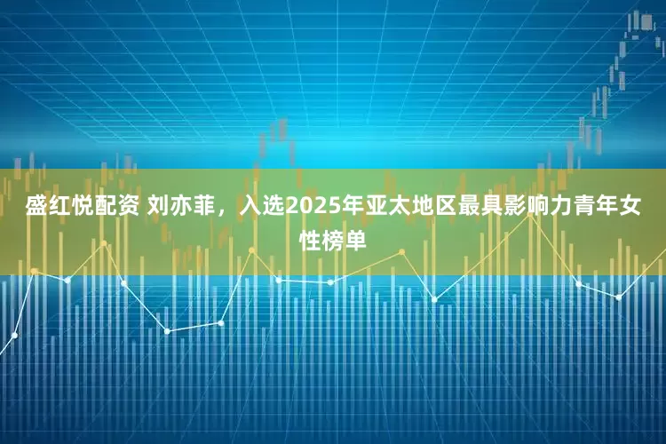 盛红悦配资 刘亦菲，入选2025年亚太地区最具影响力青年女性榜单