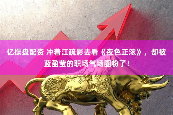 亿操盘配资 冲着江疏影去看《夜色正浓》，却被蓝盈莹的职场气场圈粉了！