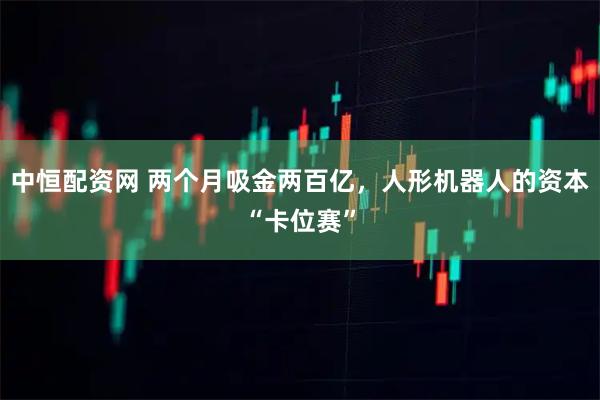 中恒配资网 两个月吸金两百亿，人形机器人的资本“卡位赛”