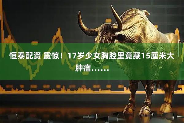 恒泰配资 震惊！17岁少女胸腔里竟藏15厘米大肿瘤……