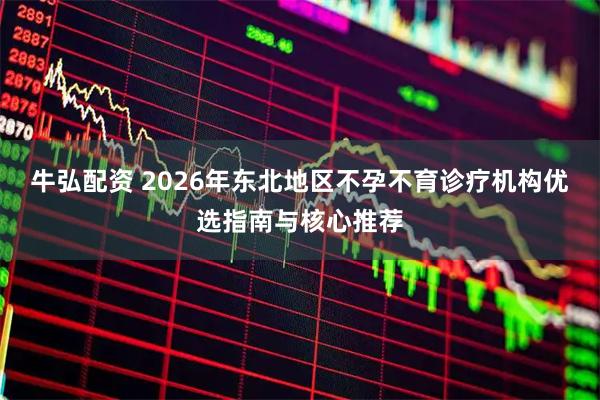 牛弘配资 2026年东北地区不孕不育诊疗机构优选指南与核心推荐